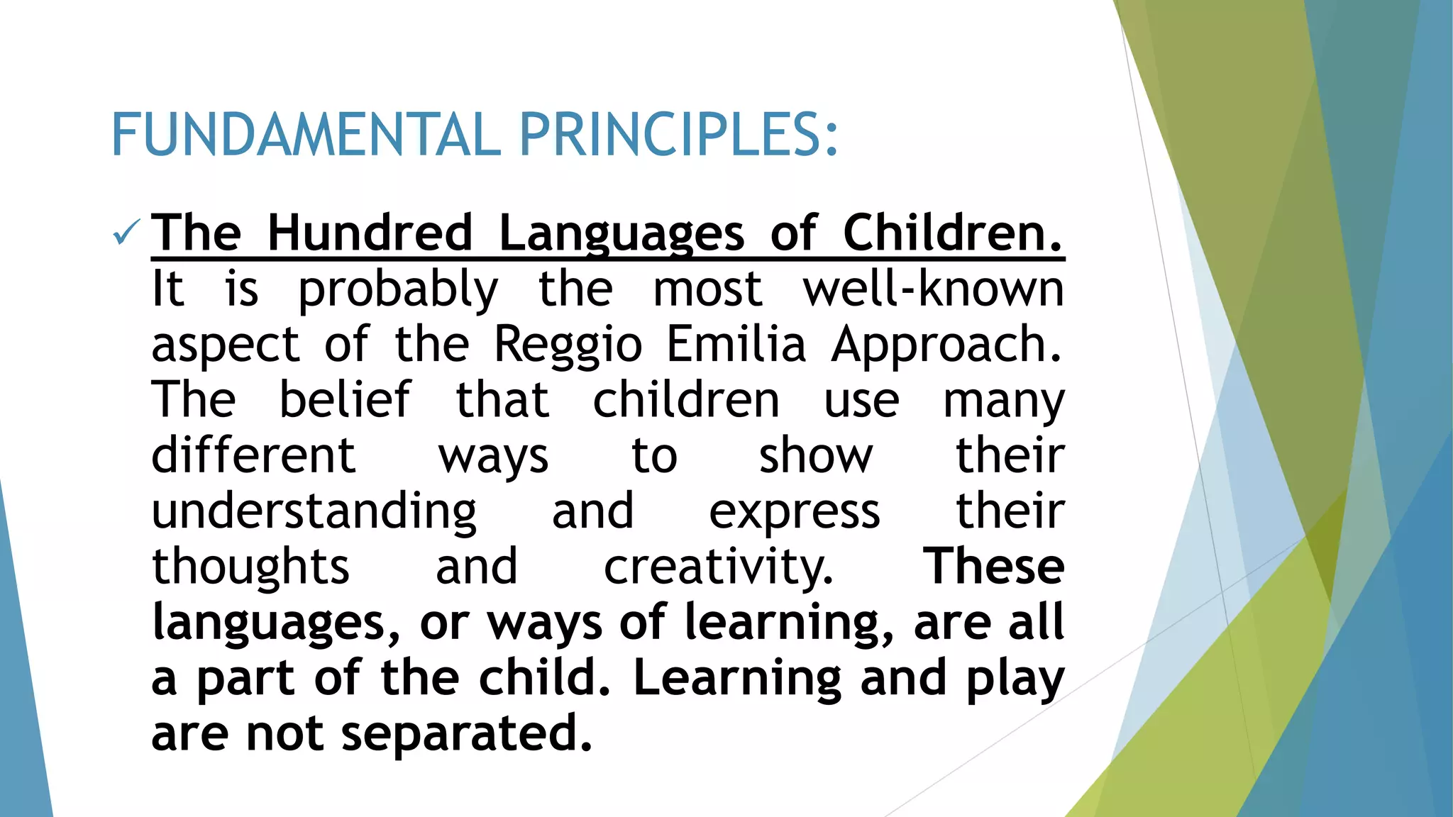 The Hundred Languages of Children.
It is probably the most well-known
aspect of the Reggio Emilia Approach.
The belief that children use many
different ways to show their
understanding and express their
thoughts and creativity. These
languages, or ways of learning, are all
a part of the child. Learning and play
are not separated.
FUNDAMENTAL PRINCIPLES:
 