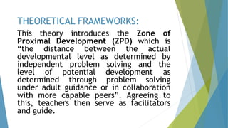 This theory introduces the Zone of
Proximal Development (ZPD) which is
“the distance between the actual
developmental level as determined by
independent problem solving and the
level of potential development as
determined through problem solving
under adult guidance or in collaboration
with more capable peers”. Agreeing to
this, teachers then serve as facilitators
and guide.
THEORETICAL FRAMEWORKS:
 