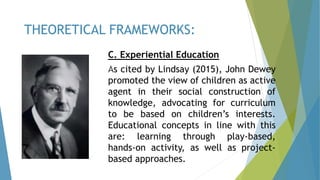 C. Experiential Education
As cited by Lindsay (2015), John Dewey
promoted the view of children as active
agent in their social construction of
knowledge, advocating for curriculum
to be based on children’s interests.
Educational concepts in line with this
are: learning through play-based,
hands-on activity, as well as project-
based approaches.
THEORETICAL FRAMEWORKS:
 