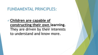  Children are capable of
constructing their own learning.
They are driven by their interests
to understand and know more.
FUNDAMENTAL PRINCIPLES:
 