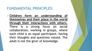  Children form an understanding of
themselves and their place in the world
through their interactions with others.
There is a strong focus on social
collaboration, working in groups, where
each child is an equal participant, having
their thoughts and questions valued. The
adult is not the giver of knowledge.
FUNDAMENTAL PRINCIPLES:
 