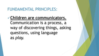 Children are communicators.
Communication is a process, a
way of discovering things, asking
questions, using language
as play.
FUNDAMENTAL PRINCIPLES:
 