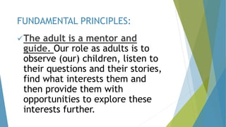 The adult is a mentor and
guide. Our role as adults is to
observe (our) children, listen to
their questions and their stories,
find what interests them and
then provide them with
opportunities to explore these
interests further.
FUNDAMENTAL PRINCIPLES:
 