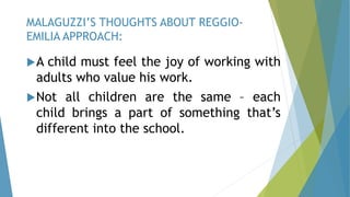 A child must feel the joy of working with
adults who value his work.
Not all children are the same – each
child brings a part of something that’s
different into the school.
MALAGUZZI’S THOUGHTS ABOUT REGGIO-
EMILIA APPROACH:
 