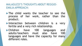 The child wants the teacher to see the
process of her work, rather than the
product.
Interaction between children is a very
fertile and a very rich relationship.
Children have 100 languages and
adults/teachers must also have 100
languages and have the capacity for many
different roles.
MALAGUZZI’S THOUGHTS ABOUT REGGIO-
EMILIA APPROACH:
 