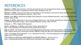REFERENCES
Edwards, S. (2003). New directions: Charting the paths for the role of sociocultural theory in early childhood
education and curriculum. Contemporary Issues in Early Childhood, 4(3), 251.
Edwards, S. (2005). Constructivism does not only happen in the individual: Sociocultural theory and early childhood
education. Early Child Development and Care, 175(1), 3747.
Hewett, V. M. (2001). Examining the Reggio Emilia approach to early childhood education. Early Childhood Education
Journal, 29(2), 95-100.
Lindsay, G. (2015). Reflections in the mirror of Reggio Emilia's soul: John Dewey's foundational influence on pedagogy
in the Italian educational project. Early Childhood Education Journal, 43(6), 447-457.
Malaguzzi, L. (1993). Reggio-Emilia Approach
Scott, S. & Palincsar, A. (2013). Sociocultural Theory. Retrieved from
http://www.education.com/reference/article/sociocultural-theory/
Slipp, K. (2017). The Image of the child and the Reggio Emilia philosophy. University of Victoria. PDF. Retrieved from
http://dspace.library.uvic.ca/bitstream/handle/1828/8015/Slipp_Kari_MEd_2017.pdf?sequence=3&isAllowed=y
“What is The Reggio Emilia Approach?” (n.d.). Retrieved from http://www.aneverydaystory.com/beginners-guide-to-
reggio-emilia/main-principles/
“The Difference Between MONTESSORI and REGGIO EMILIA”. Retrieved from
http://littlewondersschool.com/difference-montessori-and-reggio-emilia/
 