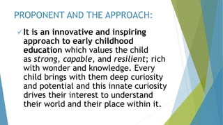 It is an innovative and inspiring
approach to early childhood
education which values the child
as strong, capable, and resilient; rich
with wonder and knowledge. Every
child brings with them deep curiosity
and potential and this innate curiosity
drives their interest to understand
their world and their place within it.
PROPONENT AND THE APPROACH:
 