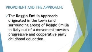 The Reggio Emilia Approach
originated in the town (and
surrounding areas) of Reggio Emilia
in Italy out of a movement towards
progressive and cooperative early
childhood education.
PROPONENT AND THE APPROACH:
 
