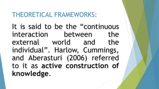 It is said to be the “continuous
interaction between the
external world and the
individual”. Harlow, Cummings,
and Aberasturi (2006) referred
to it as active construction of
knowledge.
THEORETICAL FRAMEWORKS:
 
