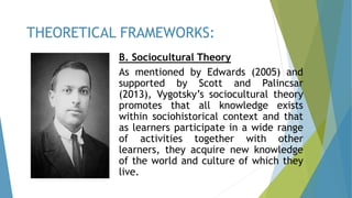 B. Sociocultural Theory
As mentioned by Edwards (2005) and
supported by Scott and Palincsar
(2013), Vygotsky’s sociocultural theory
promotes that all knowledge exists
within sociohistorical context and that
as learners participate in a wide range
of activities together with other
learners, they acquire new knowledge
of the world and culture of which they
live.
THEORETICAL FRAMEWORKS:
 