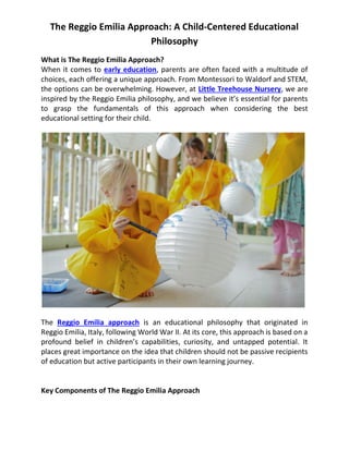 The Reggio Emilia Approach: A Child-Centered Educational
Philosophy
What is The Reggio Emilia Approach?
When it comes to early education, parents are often faced with a multitude of
choices, each offering a unique approach. From Montessori to Waldorf and STEM,
the options can be overwhelming. However, at Little Treehouse Nursery, we are
inspired by the Reggio Emilia philosophy, and we believe it’s essential for parents
to grasp the fundamentals of this approach when considering the best
educational setting for their child.
The Reggio Emilia approach is an educational philosophy that originated in
Reggio Emilia, Italy, following World War II. At its core, this approach is based on a
profound belief in children’s capabilities, curiosity, and untapped potential. It
places great importance on the idea that children should not be passive recipients
of education but active participants in their own learning journey.
Key Components of The Reggio Emilia Approach
 