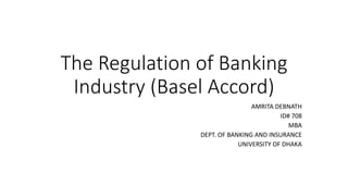 The Regulation of Banking
Industry (Basel Accord)
AMRITA DEBNATH
ID# 708
MBA
DEPT. OF BANKING AND INSURANCE
UNIVERSITY OF DHAKA
 