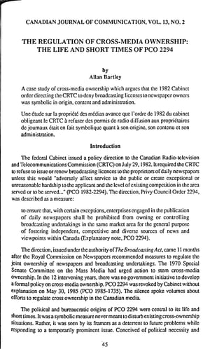 CANADIANJOURNAL OF COMMUNICATION, VOL. 13,NO. 2
THE REGULATION OF CROSS-MEDIA OWNERSHIP:
THE LIFE AND SHORT TIMES OF PC0 2294
by
Allan Bartley
Acase study of cross-mcdia owncrship which argues that the 1382Cabinct
orderdirecting theCRTC to denybroadcasting liccnsesloncwspaperowners
was symbolicin origin,contentand administration.
Une Ctudc sur la propribtb des mtdias avanceque l'ordre dc 1982du cabinet
obligeantle CRTC A rcfuser dcs permis de radio diffusion aux propriblaires
dejournaux Ctait en fait symboliquequant A son originc,son contcnu ct son
administration.
Introduction
The fedcral Cabinct issued a policy direction to the Canadian Radio-tclcvision
andTclccommunicationsCommission (CRTC)onJuly 29,1982.Itrequired theCRTC
torefuse to issueorrcncwbroadcastinglicencesto thcproprietors of dailyncwspapcrs
unless this would "adversely aflcct service to the public or crcate exceptional or
u~easonablehardshipto the applicantand the levelof cxistingcompetition in the area
sewcd or tobe sewed..."(PC0 1982-2294).Thcdircction,Privy CouncilOrdcr2294,
was dcscribcd as a measure:
to cnsurcthat, with certain cxccptions,enterprisesengaged in thepublication
of daily newspapcrs shall be prohibited from owning or controlling
broadcasting undertakings in the same market area for the general purpose
of fostering indcpendcnt, competitive and diverse sources of news and
viewpoints within Canada (Explanatorynote, PC0 2294).
Thedirection,issuedundertheauthorityof TheBroadcasringAct, came 11months
after the Royal Commission on Newspapers recommended measures to regulate thc
joint ownership of newspapers and broadcasting undcrlakings. The 1970 Spccial
Senate Committee on the Mass Media had urged action to stem cross-mcdia
owncrship.In the 12interveningyears, therewas no governmentinitiativeto develop
a formalpolicy oncross-media ownership.PC02294 wasrevokedby Cabinctwithout
explanation on May 30. 1985 (PC0 1985-1735).The silence spoke volumes about
effortsto regulate cross ownership in the Canadian media.
The political and bureaucratic origins of PC0 2294 were central to its life and
shorttimes.Itwasa symbolicmeasurenevermeanttodisturbexistingcross-ownership
situations. Rather, it was seen by i& framers as a deterrent to futureproblems while
responding to a temporarily prominent issue. Conceived of political necessity and
 