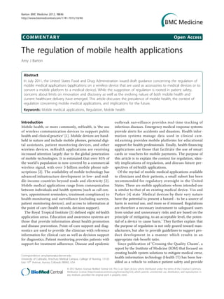 Barton BMC Medicine 2012, 10:46
http://www.biomedcentral.com/1741-7015/10/46




 COMMENTARY                                                                                                                                   Open Access

The regulation of mobile health applications
Amy J Barton


  Abstract
  In July 2011, the United States Food and Drug Administration issued draft guidance concerning the regulation of
  mobile medical applications (applications on a wireless device that are used as accessories to medical devices or to
  convert a mobile platform to a medical device). While the suggestion of regulation is rooted in patient safety,
  concerns about limits on innovation and discovery as well as the evolving nature of both mobile health and
  current healthcare delivery have emerged. This article discusses the prevalence of mobile health, the context of
  regulation concerning mobile medical applications, and implications for the future.
  Keywords: Mobile medical applications, Regulation, Mobile health


Introduction                                                                        outbreak surveillance provides real-time tracking of
Mobile health, or more commonly, mHealth, is ‘the use                               infectious diseases. Emergency medical response systems
of wireless communication devices to support public                                 provide alerts for accidents and disasters. Health infor-
health and clinical practice’ [1]. Mobile devices are hand-                         mation systems manage data used in clinical care.
held in nature and include mobile phones, personal digi-                            mLearning provides mobile platforms for educational
tal assistants, patient monitoring devices, and other                               support for health professionals. Finally, health financing
wireless devices. mHealth applications are receiving                                applications are those that facilitate the use of smart
increased attention largely due to the global penetration                           cards or vouchers for mobile payments. The purpose of
of mobile technologies. It is estimated that over 85% of                            this article is to explain the context for regulation, iden-
the world’s population is now covered by a commercial                               tify implications of regulation, and discuss future per-
wireless signal, with over 5 billion mobile phone sub-                              spectives of mHealth applications.
scriptions [2]. The availability of mobile technology has                              Of the myriad of mobile medical applications available
advanced infrastructure development in low- and mid-                                to clinicians and their patients, a small subset has been
dle-income countries beyond roads and electricity [2].                              recommended for regulatory oversight in the United
Mobile medical applications range from communication                                States. These are mobile applications whose intended use
between individuals and health systems (such as call cen-                           is similar to that of an existing medical device. Vos and
ters, appointment reminders, treatment compliance) to                               Parker [4] state ‘Medical devices by their very nature
health monitoring and surveillance (including surveys,                              have the potential to present a hazard - to be a source of
patient monitoring devices), and access to information at                           harm in normal use, and more so if misused. Regulations
the point of care (health records, decision support).                               are therefore a necessary instrument to safeguard users
  The Royal Tropical Institute [3] defined eight mHealth                            from undue and unnecessary risks and are based on the
application areas. Education and awareness systems are                              principle of mitigating, to an acceptable level, the poten-
those that provide information about health promotion                               tial of a device to cause harm.’ They further explain that
and disease prevention. Point-of-care support and diag-                             the purpose of regulation is not only geared toward man-
nostics are used to provide the clinician with reference                            ufacturers, but also to provide guidelines to support pro-
information for clinical care as well as decision support                           duct development in a manner which results in an
for diagnostics. Patient monitoring provides patients with                          appropriate risk-benefit ratio.
support for treatment adherence. Disease and epidemic                                  Since publication of ‘Crossing the Quality Chasm’, a
                                                                                    report by the Institute of Medicine (IOM) that focused on
                                                                                    creating health system solutions to mitigate medical error,
Correspondence: amy.barton@ucdenver.edu
University of Colorado, Anschutz Medical Campus, College of Nursing, 13120
                                                                                    health information technology (Health IT) has been her-
East 19th Avenue, Aurora, Colorado 80045, USA                                       alded as a vehicle to enhance patient safety and provide
                                      © 2012 Barton; licensee BioMed Central Ltd. This is an Open Access article distributed under the terms of the Creative Commons
                                      Attribution License (http://creativecommons.org/licenses/by/2.0), which permits unrestricted use, distribution, and reproduction in
                                      any medium, provided the original work is properly cited.
 