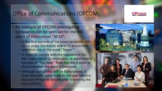 • An example of OFCOM investigating
complaints can be seen within the BBC
satire of themselves “W1A”.
• In the first episode of the latest series the BBC
come under fire due to one of its presenters
extensive use of the word “Tosser”.
• In order to comply with the regulations the
BBC make one of its employees re watch every
episode of “Top Gear” from the last 4 years to
check whether the word is overused.
• Although part of this will be fictionalised, it
does resemble some truth to the real industry
because of how no broadcaster is wanting the
bad publicity.
Office of Communications (OFCOM)
 