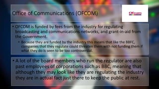 Office of Communications (OFCOM)
• OFCOM is funded by fees from the industry for regulating
broadcasting and communications networks, and grant-in-aid from
the Government.
• Because they are funded by the industry this means that like the BBFC,
companies that they regulate could threaten them with not funding them if
what they do is seen to be too controversial.
• A lot of the board members who run the regulator are also
past employees of corporations such as BBC, meaning that
although they may look like they are regulating the industry
they are in actual fact just there to keep the public at rest.
 