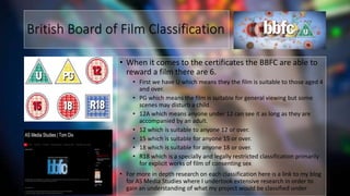 British Board of Film Classification
• When it comes to the certificates the BBFC are able to
reward a film there are 6.
• First we have U which means they the film is suitable to those aged 4
and over.
• PG which means the film is suitable for general viewing but some
scenes may disturb a child.
• 12A which means anyone under 12 can see it as long as they are
accompanied by an adult.
• 12 which is suitable to anyone 12 or over.
• 15 which is suitable for anyone 15 or over.
• 18 which is suitable for anyone 18 or over.
• R18 which is a specially and legally restricted classification primarily
for explicit works of film of consenting sex.
• For more in depth research on each classification here is a link to my blog
for AS Media Studies where I undertook extensive research in order to
gain an understanding of what my project would be classified under
 