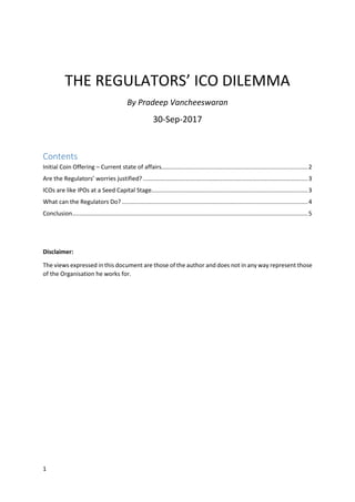 1
THE REGULATORS’ ICO DILEMMA
By Pradeep Vancheeswaran
30-Sep-2017
Contents
Initial Coin Offering – Current state of affairs.........................................................................................2
Are the Regulators’ worries justified? ....................................................................................................3
ICOs are like IPOs at a Seed Capital Stage...............................................................................................3
What can the Regulators Do?.................................................................................................................4
Conclusion...............................................................................................................................................5
Disclaimer:
The views expressed in this document are those of the author and does not in any way represent those
of the Organisation he works for.
 