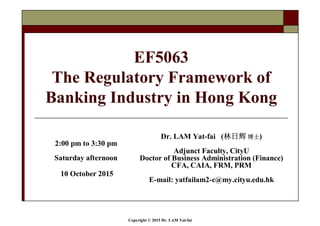 Copyright © 2015 Dr. LAM Yat-fai
EF5063
The Regulatory Framework of
Banking Industry in Hong Kong
Dr. LAM Yat-fai (林日辉林日辉林日辉林日辉 博士博士博士博士)
Adjunct Faculty, CityU
Doctor of Business Administration (Finance)
CFA, CAIA, FRM, PRM
E-mail: yatfailam2-c@my.cityu.edu.hk
2:00 pm to 3:30 pm
Saturday afternoon
10 October 2015
 