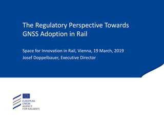 The Regulatory Perspective Towards
GNSS Adoption in Rail
Space for Innovation in Rail, Vienna, 19 March, 2019
Josef Doppelbauer, Executive Director
 