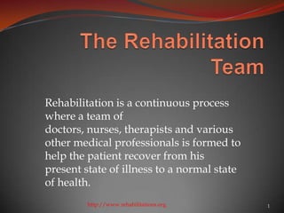 Rehabilitation is a continuous process
where a team of
doctors, nurses, therapists and various
other medical professionals is formed to
help the patient recover from his
present state of illness to a normal state
of health.
         http://www.rehabilitations.org      1
 