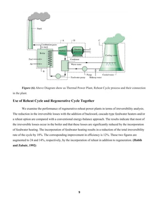 9
Figure (6) Above Diagram show us Thermal Power Plant, Reheat Cycle process and their connection
in the plant.
Use of Reheat Cycle and Regenerative Cycle Together
We examine the performance of regenerative-reheat power plants in terms of irreversibility analysis.
The reduction in the irreversible losses with the addition of backward, cascade-type feedwater heaters and/or
a reheat option are compared with a conventional energy-balance approach. The results indicate that most of
the irreversible losses occur in the boiler and that these losses are significantly reduced by the incorporation
of feedwater heating. The incorporation of feedwater heating results in a reduction of the total irreversibility
rate of the cycle by 18%. The corresponding improvement in efficiency is 12%. These two figures are
augmented to 24 and 14%, respectively, by the incorporation of reheat in addition to regeneration. (Habib
and Zubair, 1992)
 