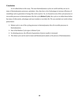 10
Conclusion
As we talked about in this essay. The most thermodynamics cycles are useful and they are use in
many of thermodynamics processes, and plants. Also, they have a lot of advantages to increase efficiency of
somethings such as generation of energy like work or power. So, we focused on one of the cycle processes or
irreversible processes in thermodynamics like this cycle (Reheat Cycle). this cycle as we talked about before
has many of other points, advantages and uses in plants or our daily life. We can conclude our words in these
points below:
➢ Reheat cycle is one of the cycling processes in thermodynamics like all reversible processes in
thermodynamics.
➢ One of the Rankine Cycle types is Reheat Cycle.
➢ In reheating process, the efficient of generation of power usually is increased.
➢ The reheat cycle can be used in steam and thermal power plants as the process of thermodynamics.
 