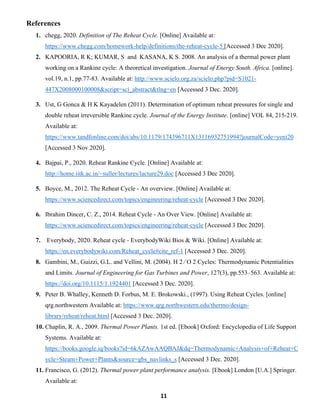 11
References
1. chegg, 2020. Definition of The Reheat Cycle. [Online] Available at:
https://www.chegg.com/homework-help/definitions/the-reheat-cycle-5 [Accessed 3 Dec 2020].
2. KAPOORIA, R K; KUMAR, S and KASANA, K S. 2008. An analysis of a thermal power plant
working on a Rankine cycle: A theoretical investigation. Journal of Energy South. Africa. [online].
vol.19, n.1, pp.77-83. Available at: http://www.scielo.org.za/scielo.php?pid=S1021-
447X2008000100008&script=sci_abstract&tlng=en [Accessed 3 Dec. 2020].
3. Ust, G Gonca & H K Kayadelen (2011). Determination of optimum reheat pressures for single and
double reheat irreversible Rankine cycle. Journal of the Energy Institute. [online] VOL 84, 215-219.
Available at:
https://www.tandfonline.com/doi/abs/10.1179/174396711X13116932751994?journalCode=yeni20
[Accessed 3 Nov 2020].
4. Bajpai, P., 2020. Reheat Rankine Cycle. [Online] Available at:
http://home.iitk.ac.in/~suller/lectures/lacture29.doc [Accessed 3 Dec 2020].
5. Boyce, M., 2012. The Reheat Cycle - An overview. [Online] Available at:
https://www.sciencedirect.com/topics/engineering/reheat-cycle [Accessed 3 Dec 2020].
6. Ibrahim Dincer, C. Z., 2014. Reheat Cycle - An Over View. [Online] Available at:
https://www.sciencedirect.com/topics/engineering/reheat-cycle [Accessed 3 Dec 2020].
7. Everybody, 2020. Reheat cycle - EverybodyWiki Bios & Wiki. [Online] Available at:
https://en.everybodywiki.com/Reheat_cycle#cite_ref-1 [Accessed 3 Dec. 2020].
8. Gambini, M., Guizzi, G.L. and Vellini, M. (2004). H 2 ∕ O 2 Cycles: Thermodynamic Potentialities
and Limits. Journal of Engineering for Gas Turbines and Power, 127(3), pp.553–563. Available at:
https://doi.org/10.1115/1.1924401 [Accessed 3 Dec. 2020].
9. Peter B. Whalley, Kenneth D. Forbus, M. E. Brokowski., (1997). Using Reheat Cycles. [online]
qrg.northwestern Available at: https://www.qrg.northwestern.edu/thermo/design-
library/reheat/reheat.html [Accessed 3 Dec. 2020].
10. Chaplin, R. A., 2009. Thermal Power Plants. 1st ed. [Ebook] Oxford: Encyclopedia of Life Support
Systems. Available at:
https://books.google.iq/books?id=6kAZAwAAQBAJ&dq=Thermodynamic+Analysis+of+Reheat+C
ycle+Steam+Power+Plants&source=gbs_navlinks_s [Accessed 3 Dec. 2020].
11. Francisco, G. (2012). Thermal power plant performance analysis. [Ebook] London [U.A.] Springer.
Available at:
 