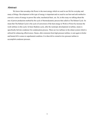 1
Abstract
We know that nowadays the Power is the most energy which we used in our life for everyday and
many of things. Development in this type of energy is important and we need to use best and safe method to
convert a varies of energy to power like solar, mechanical heat...etc. So, in this essay we talking about the
one of power production method by the cycle of thermodynamic process that called as The Reheat Cycle. Its
mean that The Reheat Cycle is the cycle of conversion of the heat energy to Work or Power by increase the
work turbines in this cycle. In basic Rankine cycle, after the isentropic development in turbine, steam is
specifically fed into condenser for condensation process. There are two turbines in the reheat system which is
utilized for enhancing effectiveness. Steam, after extension from high pressure turbine, is sent again to boiler
and heated till it comes to superheated condition. It is then left to extend in low pressure turbine to
accomplish condenser pressure.
 