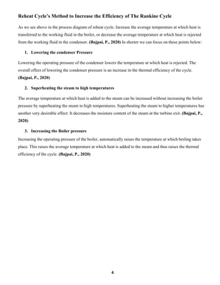 4
Reheat Cycle’s Method to Increase the Efficiency of The Rankine Cycle
As we see above in the process diagram of reheat cycle. Increase the average temperature at which heat is
transferred to the working fluid in the boiler, or decrease the average temperature at which heat is rejected
from the working fluid in the condenser. (Bajpai, P., 2020) In shorter we can focus on these points below:
1. Lowering the condenser Pressure
Lowering the operating pressure of the condenser lowers the temperature at which heat is rejected. The
overall effect of lowering the condenser pressure is an increase in the thermal efficiency of the cycle.
(Bajpai, P., 2020)
2. Superheating the steam to high temperatures
The average temperature at which heat is added to the steam can be increased without increasing the boiler
pressure by superheating the steam to high temperatures. Superheating the steam to higher temperatures has
another very desirable effect: It decreases the moisture content of the steam at the turbine exit. (Bajpai, P.,
2020)
3. Increasing the Boiler pressure
Increasing the operating pressure of the boiler, automatically raises the temperature at which boiling takes
place. This raises the average temperature at which heat is added to the steam and thus raises the thermal
efficiency of the cycle. (Bajpai, P., 2020)
 