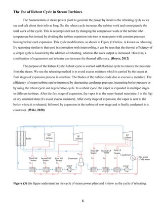 5
The Use of Reheat Cycle in Steam Turbines
The fundamentals of steam power plant to generate the power by steam is the reheating cycle as we
see and talk about their info as long. So, the reheat cycle increases the turbine work and consequently the
total work of the cycle. This is accomplished not by changing the compressor work or the turbine inlet
temperature but instead by dividing the turbine expansion into two or more parts with constant pressure
heating before each expansion. This cycle modification, as shown in Figure (1) below, is known as reheating.
By reasoning similar to that used in connection with intercooling, it can be seen that the thermal efficiency of
a simple cycle is lowered by the addition of reheating, whereas the work output is increased. However, a
combination of regenerator and reheater can increase the thermal efficiency. (Boyce, 2012)
The purpose of the Reheat Cycle Reheat cycle is worked with Rankine cycle to remove the moisture
from the steam. We use the reheating method is to avoid excess moisture which is carried by the steam at
final stages of expansion process in a turbine. The blades of the turbine erode due to excessive moisture. The
efficiency of steam turbine can be improved by decreasing condenser pressure, increasing boiler pressure or
by using the reheat cycle and regenerative cycle. In a reheat cycle, the vapor is expanded in multiple stages
in different turbines. After the first stage of expansion, the vapor is at the super-heated state(state 1 in the fig)
or dry saturated state (To avoid excess moisture). After every stage of expansion, the vapor is sent to the
boiler where it is reheated, followed by expansion in the turbine of next stage and is finally condensed in a
condenser. (Wiki, 2020)
Figure (3) this figure understand us the cycle of steam power plant and it show us the cycle of reheating.
 
