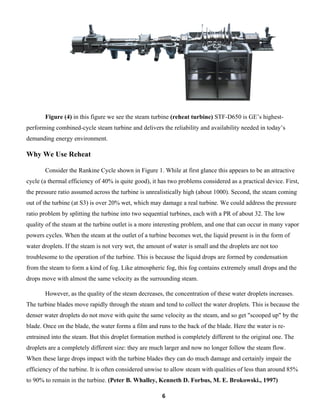 6
Figure (4) in this figure we see the steam turbine (reheat turbine) STF-D650 is GE’s highest-
performing combined-cycle steam turbine and delivers the reliability and availability needed in today’s
demanding energy environment.
Why We Use Reheat
Consider the Rankine Cycle shown in Figure 1. While at first glance this appears to be an attractive
cycle (a thermal efficiency of 40% is quite good), it has two problems considered as a practical device. First,
the pressure ratio assumed across the turbine is unrealistically high (about 1000). Second, the steam coming
out of the turbine (at S3) is over 20% wet, which may damage a real turbine. We could address the pressure
ratio problem by splitting the turbine into two sequential turbines, each with a PR of about 32. The low
quality of the steam at the turbine outlet is a more interesting problem, and one that can occur in many vapor
powers cycles. When the steam at the outlet of a turbine becomes wet, the liquid present is in the form of
water droplets. If the steam is not very wet, the amount of water is small and the droplets are not too
troublesome to the operation of the turbine. This is because the liquid drops are formed by condensation
from the steam to form a kind of fog. Like atmospheric fog, this fog contains extremely small drops and the
drops move with almost the same velocity as the surrounding steam.
However, as the quality of the steam decreases, the concentration of these water droplets increases.
The turbine blades move rapidly through the steam and tend to collect the water droplets. This is because the
denser water droplets do not move with quite the same velocity as the steam, and so get "scooped up" by the
blade. Once on the blade, the water forms a film and runs to the back of the blade. Here the water is re-
entrained into the steam. But this droplet formation method is completely different to the original one. The
droplets are a completely different size: they are much larger and now no longer follow the steam flow.
When these large drops impact with the turbine blades they can do much damage and certainly impair the
efficiency of the turbine. It is often considered unwise to allow steam with qualities of less than around 85%
to 90% to remain in the turbine. (Peter B. Whalley, Kenneth D. Forbus, M. E. Brokowski., 1997)
 