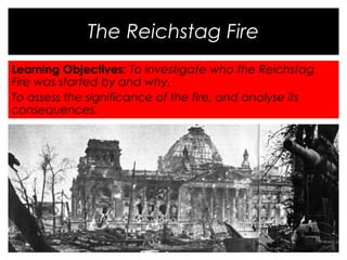 The Reichstag Fire 
Learning Objectives: To investigate who the Reichstag 
Fire was started by and why. 
To assess the significance of the fire, and analyse its 
consequences. 
 