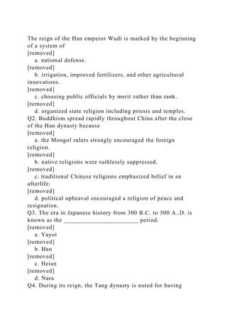 The reign of the Han emperor Wudi is marked by the beginning
of a system of
[removed]
a. national defense.
[removed]
b. irrigation, improved fertilizers, and other agricultural
innovations.
[removed]
c. choosing public officials by merit rather than rank.
[removed]
d. organized state religion including priests and temples.
Q2. Buddhism spread rapidly throughout China after the close
of the Han dynasty because
[removed]
a. the Mongol rulers strongly encouraged the foreign
religion.
[removed]
b. native religions were ruthlessly suppressed.
[removed]
c. traditional Chinese religions emphasized belief in an
afterlife.
[removed]
d. political upheaval encouraged a religion of peace and
resignation.
Q3. The era in Japanese history from 300 B.C. to 300 A..D. is
known as the _______________________ period.
[removed]
a. Yayoi
[removed]
b. Han
[removed]
c. Heian
[removed]
d. Nara
Q4. During its reign, the Tang dynasty is noted for having
 