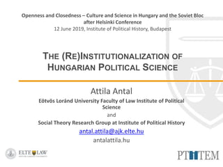 Openness and Closedness – Culture and Science in Hungary and the Soviet Bloc
after Helsinki Conference
12 June 2019, Institute of Political History, Budapest
THE (RE)INSTITUTIONALIZATION OF
HUNGARIAN POLITICAL SCIENCE
Attila Antal
Eötvös Loránd University Faculty of Law Institute of Political
Science
and
Social Theory Research Group at Institute of Political History
antal.attila@ajk.elte.hu
antalattila.hu
 