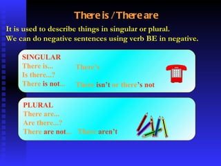 There is / There are It is used to describe things in singular or plural. We can do negative sentences using verb BE in negative . SINGULAR There is... Is there...? There  is not ... PLURAL There are... Are there...? There  are not ... There’s There  isn’t  or there ’s   not There  aren’t 