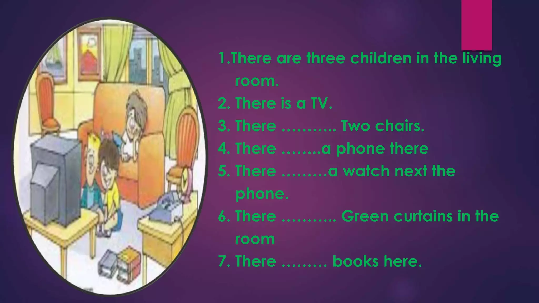 1.There are three children in the living
room.
2. There is a TV.
3. There ……….. Two chairs.
4. There ……..a phone there
5. There ………a watch next the
phone.
6. There ……….. Green curtains in the
room
7. There ……… books here.