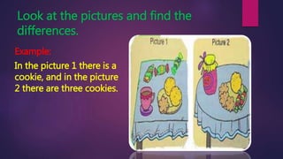 Look at the pictures and find the
differences.
Example:
In the picture 1 there is a
cookie, and in the picture
2 there are three cookies.
 