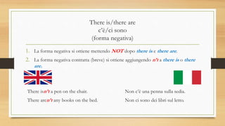 There is/there are
c’è/ci sono
(forma negativa)
1. La forma negativa si ottiene mettendo NOT dopo there is e there are.
2. La forma negativa contratta (breve) si ottiene aggiungendo n’t a there is o there
are.
There isn’t a pen on the chair. Non c’è una penna sulla sedia.
There aren’t any books on the bed. Non ci sono dei libri sul letto.
 