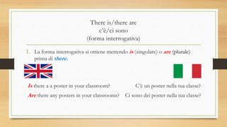 There is/there are
c’è/ci sono
(forma interrogativa)
1. La forma interrogativa si ottiene mettendo is (singolare) o are (plurale)
prima di there.
Is there a a poster in your classroom? C’è un poster nella tua classe?
Are there any posters in your classrooms? Ci sono dei poster nella tua classe?
 