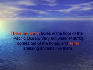 There are someThere are some holes in the floor of theholes in the floor of the
Pacific Ocean. Very hot water (400ºC)Pacific Ocean. Very hot water (400ºC)
comes out of the holes, andcomes out of the holes, and somesome
amazing animals live there.amazing animals live there.
 