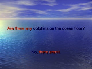 Are there anyAre there any dolphins on the ocean floor?dolphins on the ocean floor?
No,No, there aren’tthere aren’t..
 
