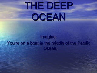 THE DEEPTHE DEEP
OCEANOCEAN
Imagine:Imagine:
You’re on a boat in the middle of the PacificYou’re on a boat in the middle of the Pacific
Ocean.Ocean.
 