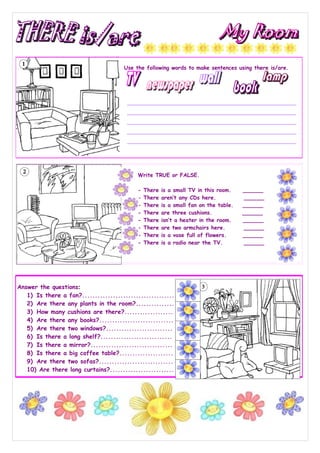 Use the following words to make sentences using there is/are.




                                           Write TRUE or FALSE.

                                           -   There   is a small TV in this room.    ______
                                           -   There   aren’t any CDs here.           ______
                                           -   There   is a small fan on the table.   ______
                                           -   There   are three cushions.            ______
                                           -   There   isn’t a heater in the room.    ______
                                           -   There   are two armchairs here.        ______
                                           -   There   is a vase full of flowers.     ______
                                           -   There   is a radio near the TV.        ______




Answer the questions:
   1) Is there a fan?........................................
   2) Are there any plants in the room?...............
   3) How many cushions are there?...................
   4) Are there any books?.............................
   5) Are there two windows?..........................
   6) Is there a long shelf?............................
   7) Is there a mirror?................................
   8) Is there a big coffee table?.....................
   9) Are there two sofas?.............................
   10) Are there long curtains?.........................
 
