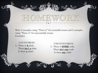 Write 2 examples using “There is” for countable nouns and 2 examples
using “There is” for uncountable nouns.
Examples:
COUNTABLES
1.- There is A chair..
There isn´t a chair.
Is there a chair?
UNCOUNTABLES
1.- There is SOME soda.
There isn´t any soda
Is there any soda?
 
