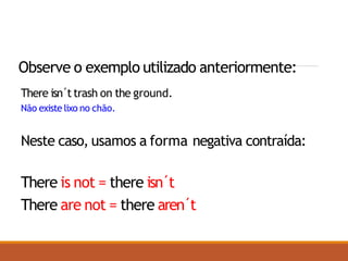 Observe o exemplo utilizado anteriormente:
There isn´ttrash on the ground.
Não existe lixo no chão.
Neste caso, usamos a forma negativa contraída:
There is not = there isn´t
There are not = there aren´t
 
