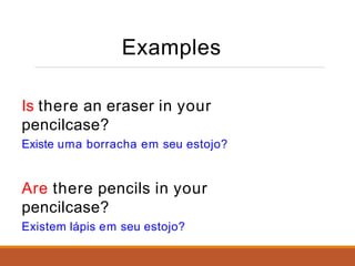 Examples
Is there an eraser in your
pencilcase?
Existe uma borracha em seu estojo?
Are there pencils in your
pencilcase?
Existem lápis em seu estojo?
 