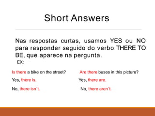 Short Answers
Nas respostas curtas, usamos YES ou NO
para responder seguido do verbo THERE TO
BE, que aparece na pergunta.
EX:
Is there a bike on the street?
Yes, there is.
No, there isn´t.
Are there buses in this picture?
Yes, there are.
No, there aren´t.
 