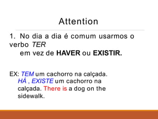Attention
1. No dia a dia é comum usarmos o
verbo TER
em vez de HAVER ou EXISTIR.
EX: TEM um cachorro na calçada.
HÁ , EXISTE um cachorro na
calçada. There is a dog on the
sidewalk.
 