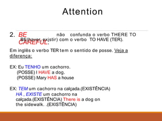 Attention
2. BE
CAREFUL:
não confunda o verbo THERE TO
BE(haver, existir) com o verbo TO HAVE (TER).
Em inglês o verbo TER tem o sentido de posse. Veja a
diferença:
EX: Eu TENHO um cachorro.
(POSSE) I HAVE a dog.
(POSSE) Mary HAS a house
EX: TEM um cachorro na calçada.(EXISTÊNCIA)
HÁ , EXISTE um cachorro na
calçada.(EXISTÊNCIA) There is a dog on
the sidewalk. .(EXISTÊNCIA)
 